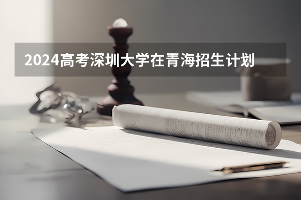 2024高考深圳大学在青海招生计划