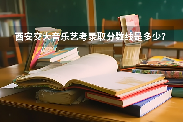 西安交大音乐艺考录取分数线是多少？
