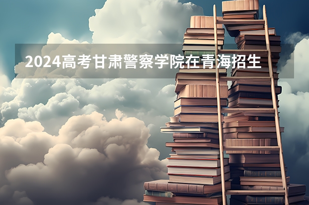 2024高考甘肃警察学院在青海招生计划