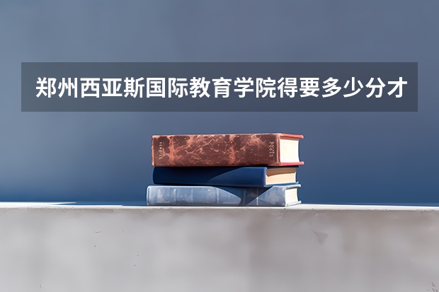 郑州西亚斯国际教育学院得要多少分才能上？急急急